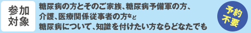 参加対象　糖尿病の方とそのご家族、糖尿病予備軍の方、介護、医療関係従事者の方など糖尿病について、知識を付けたい方ならどなたでも（予約不要）